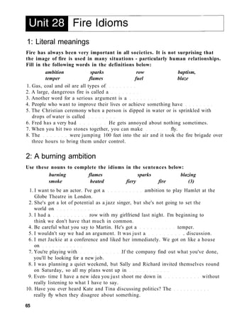 1: Literal meanings
Fire has always been very important in all societies. It is not surprising that
the image of fire is used in many situations - particularly human relationships.
Fill in the following words in the definitions below:
ambition sparks row baptism,
temper flames fuel blaze
1. Gas, coal and oil are all types of
2. A large, dangerous fire is called a
3. Another word for a serious argument is a
4. People who want to improve their lives or achieve something have
5. The Christian ceremony when a person is dipped in water or is sprinkled with
drops of water is called
6. Fred has a very bad He gets annoyed about nothing sometimes.
7. When you hit two stones together, you can make fly.
8. The were jumping 100 feet into the air and it took the fire brigade over
three hours to bring them under control.
2: A burning ambition
Use these nouns to complete the idioms in the sentences below:
burning flames sparks blazing
smoke heated fiery fire (3)
1. I want to be an actor. I've got a ambition to play Hamlet at the
Globe Theatre in London.
2. She's got a lot of potential as a jazz singer, but she's not going to set the
world on
3. I had a row with my girlfriend last night. I'm beginning to
think we don't have that much in common.
4. Be careful what you say to Martin. He's got a temper.
5. I wouldn't say we had an argument. It was just a . discussion.
6. I met Jackie at a conference and liked her immediately. We got on like a house
on
7. You're playing with If the company find out what you've done,
you'll be looking for a new job.
8. I was planning a quiet weekend, but Sally and Richard invited themselves round
on Saturday, so all my plans went up in
9. Even- time I have a new idea you just shoot me down in without
really listening to what I have to say.
10. Have you ever heard Kate and Tina discussing politics? The
really fly when they disagree about something.
65
 