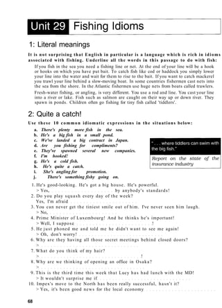 1: Literal meanings
It is not surprising that English in particular is a language which is rich in idioms
associated with fishing. Underline all the words in this passage to do with fish:
If you fish in the sea you need a fishing line or net. At the end of your line will be a hook
or hooks on which you have put bait. To catch fish like cod or haddock you simply lower
your line into the water and wait for them to rise to the bait. If you want to catch mackerel
you trawl your line behind a slow-moving boat. In some countries fishermen cast nets into
the sea from the shore. In the Atlantic fishermen use huge nets from boats called trawlers.
Fresh-water fishing, or angling, is very different. You use a rod and line. You cast your line
into a river or lake. Fish such as salmon are caught on their way up or down river. They
spawn in ponds. Children often go fishing for tiny fish called 'tiddlers'.
2: Quite a catch!
Use these 10 common idiomatic expressions in the situations below:
a. There's plenty more fish in the sea.
b. He's a big fish in a small pond.
c. We've landed a big contract in Japan.
d. Are you fishing for compliments?
e. They've spawned several new companies.
f. I'm hooked!
g. He's a cold fish.
h. He's quite a catch.
i. She's angling for promotion.
j. There's something fishy going on.
1. He's good-looking. He's got a big house. He's powerful.
> Yes, by anybody's standards!
2. Do you play squash every day of the week?
Yes, I'm afraid
3. You can never get the tiniest smile out of him. I've never seen him laugh.
> No,
4. Prime Minister of Luxembourg! And he thinks he's important!
> Well, I suppose !
5. He just phoned me and told me he didn't want to see me again!
> Oh, don't worry!
6. Why are they having all those secret meetings behind closed doors?
>
7. What do you think of my hair?
> !
8. Why are we thinking of opening an office in Osaka?
>
9. This is the third time this week that Lucy has had lunch with the MD!
> It wouldn't surprise me if
10. Impex's move to the North has been really successful, hasn't it?
> Yes, it's been good news for the local economy
68
 