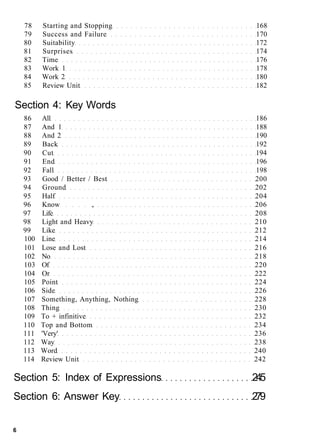 78 Starting and Stopping 168
79 Success and Failure 170
80 Suitability 172
81 Surprises 174
82 Time 176
83 Work 1 178
84 Work 2 180
85 Review Unit 182
Section 4: Key Words
86 All 186
87 And 1 188
88 And 2 190
89 Back 192
90 Cut 194
91 End 196
92 Fall 198
93 Good / Better / Best 200
94 Ground 202
95 Half 204
96 Know , 206
97 Life 208
98 Light and Heavy 210
99 Like 212
100 Line 214
101 Lose and Lost 216
102 No 218
103 Of 220
104 Or 222
105 Point 224
106 Side 226
107 Something, Anything, Nothing 228
108 Thing 230
109 To + infinitive 232
110 Top and Bottom 234
111 'Very' 236
112 Way 238
113 Word 240
114 Review Unit 242
Section 5: Index of Expressions 245
Section 6: Answer Key 279
6
 