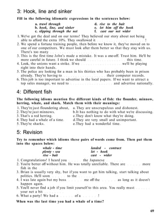 3: Hook, line and sinker
Fill in the following idiomatic expressions in the sentences below:
a. trawl through d. rise to the bait
b. hook, line, and sinker e. let him off the hook
c. slipping through the net f. cast our net wider
1. We've got the deal and on our terms! They believed our story about not being
able to afford the extra 10%. They swallowed it !
2. We spend a fortune training people, then before we know it, they've moved on to
one of our competitors. We must look after them better so that they stay with us.
There's too many
3. This is the first time John's made a mistake. It was a one-off. Trust him. He'll be
more careful in future. I think we should this time.
4. Look, the unions want a strike. If we we'll be playing
right into their hands.
5. The police are looking for a man in his thirties who has probably been in prison
already. They're having to their computer records.
6. This job is too important to advertise in the local papers. If we want to attract a
top sales manager, we need to and advertise nationally.
4: Different fish
The following idioms mention five different kinds of fish: the flounder, minnow,
herring, whale, and shark. Match them with their meanings:
1. They're just floundering about, a. They are unscrupulous and dishonest.
2. They're just minnows. b.It has nothing to do with what we're discussing.
3. That's a red herring. c.They don't know what they're doing.
4. They had a whale of a time. d.They are very small and unimportant.
5. They're sharks. e.They had a wonderful time.
5: Revision
Try to remember which idioms these pairs of words come from. Then put them
into the spaces below:
whale - time landed - contract
plenty - sea let - hook
rise - bait cast - wider
1. Congratulations! I heard you the Japanese
2. You're better off without him. He was totally unreliable. There are more
fish in the
3. Brian is usually very shy, but if you want to get him talking, start talking about
politics. He'll soon to the
4. I was late again but my boss me off the as long as it doesn't
happen again.
5. You'll never find a job if you limit yourself to this area. You really must
your net a bit
6. What a party! We had a of a !
When was the last time you had a whale of a time?
69
 