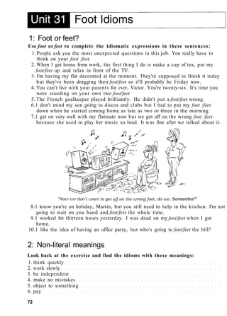1: Foot or feet?
Use foot or feet to complete the idiomatic expressions in these sentences:
1. People ask you the most unexpected questions in this job. You really have to
think on your foot /feet.
2. When I get home from work, the first thing I do is make a cup of tea, put my
foot/feet up and relax in front of the TV.
3. I'm having my flat decorated at the moment. They're supposed to finish it today
but they've been dragging their foot/feet so it'll probably be Friday now.
4. You can't live with your parents for ever, Victor. You're twenty-six. It's time you
were standing on your own two foot/feet.
5. The French goalkeeper played brilliantly. He didn't put a foot/feet wrong.
6.1 don't mind my son going to discos and clubs but I had to put my foot /feet
down when he started coming home as late as two or three in the morning.
7.1 get on very well with my flatmate now but we got off on the wrong foot /feet
because she used to play her music so loud. It was fine after we talked about it.
8.1 know you're on holiday, Martin, but you still need to help in the kitchen. I'm not
going to wait on you hand and foot/feet the whole time.
9.1 worked for thirteen hours yesterday. I was dead on my foot/feet when I got
home.
10.1 like the idea of having an office party, but who's going to foot/feet the bill?
2: Non-literal meanings
Look back at the exercise and find the idioms with these meanings:
1. think quickly
2. work slowly
3. be independent
4. make no mistakes
5. object to something
6. pay
72
 