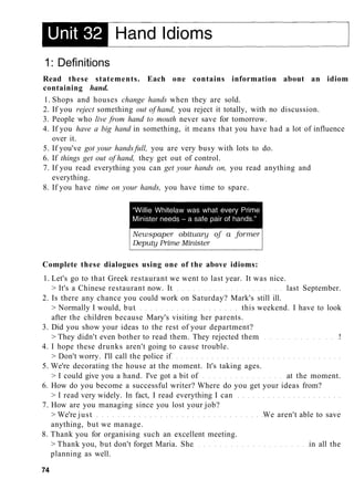 1: Definitions
Read these statements. Each one contains information about an idiom
containing hand.
1. Shops and houses change hands when they are sold.
2. If you reject something out of hand, you reject it totally, with no discussion.
3. People who live from hand to mouth never save for tomorrow.
4. If you have a big hand in something, it means that you have had a lot of influence
over it.
5. If you've got your hands full, you are very busy with lots to do.
6. If things get out of hand, they get out of control.
7. If you read everything you can get your hands on, you read anything and
everything.
8. If you have time on your hands, you have time to spare.
Complete these dialogues using one of the above idioms:
1. Let's go to that Greek restaurant we went to last year. It was nice.
> It's a Chinese restaurant now. It last September.
2. Is there any chance you could work on Saturday? Mark's still ill.
> Normally I would, but this weekend. I have to look
after the children because Mary's visiting her parents.
3. Did you show your ideas to the rest of your department?
> They didn't even bother to read them. They rejected them !
4. I hope these drunks aren't going to cause trouble.
> Don't worry. I'll call the police if
5. We're decorating the house at the moment. It's taking ages.
> I could give you a hand. I've got a bit of at the moment.
6. How do you become a successful writer? Where do you get your ideas from?
> I read very widely. In fact, I read everything I can
7. How are you managing since you lost your job?
> We're just We aren't able to save
anything, but we manage.
8. Thank you for organising such an excellent meeting.
> Thank you, but don't forget Maria. She in all the
planning as well.
74
 
