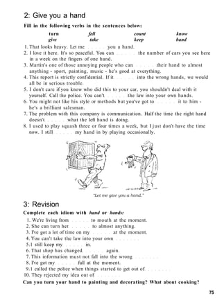 2: Give you a hand
Fill in the following verbs in the sentences below:
turn fell count know
give take keep hand
1. That looks heavy. Let me you a hand.
2. I love it here. It's so peaceful. You can the number of cars you see here
in a week on the fingers of one hand.
3. Martin's one of those annoying people who can their hand to almost
anything - sport, painting, music - he's good at everything.
4. This report is strictly confidential. If it into the wrong hands, we would
all be in serious trouble.
5. I don't care if you know who did this to your car, you shouldn't deal with it
yourself. Call the police. You can't the law into your own hands.
6. You might not like his style or methods but you've got to it to him -
he's a brilliant salesman.
7. The problem with this company is communication. Half the time the right hand
doesn't what the left hand is doing.
8. I used to play squash three or four times a week, but I just don't have the time
now. I still my hand in by playing occasionally.
3: Revision
Complete each idiom with hand or hands:
1. We're living from to mouth at the moment.
2. She can turn her to almost anything.
3. I've got a lot of time on my at the moment.
4. You can't take the law into your own
5.1 still keep my in.
6. That shop has changed again.
7. This information must not fall into the wrong
8. I've got my full at the moment.
9.1 called the police when things started to get out of
10. They rejected my idea out of
Can you turn your hand to painting and decorating? What about cooking?
75
 