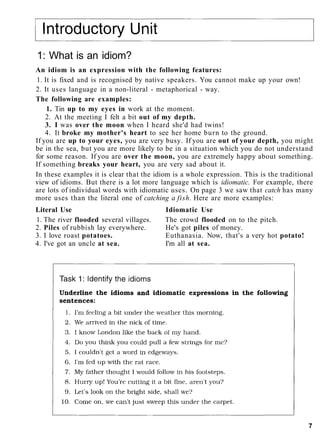 1: What is an idiom?
An idiom is an expression with the following features:
1. It is fixed and is recognised by native speakers. You cannot make up your own!
2. It uses language in a non-literal - metaphorical - way.
The following are examples:
1. Tin up to my eyes in work at the moment.
2. At the meeting I felt a bit out of my depth.
3. I was over the moon when I heard she'd had twins!
4. It broke my mother's heart to see her home burn to the ground.
If you are up to your eyes, you are very busy. If you are out of your depth, you might
be in the sea, but you are more likely to be in a situation which you do not understand
for some reason. If you are over the moon, you are extremely happy about something.
If something breaks your heart, you are very sad about it.
In these examples it is clear that the idiom is a whole expression. This is the traditional
view of idioms. But there is a lot more language which is idiomatic. For example, there
are lots of individual words with idiomatic uses. On page 3 we saw that catch has many
more uses than the literal one of catching a fish. Here are more examples:
Literal Use Idiomatic Use
1. The river flooded several villages. The crowd flooded on to the pitch.
2. Piles of rubbish lay everywhere. He's got piles of money.
3. I love roast potatoes. Euthanasia. Now, that's a very hot potato!
4. I've got an uncle at sea. I'm all at sea.
7
 