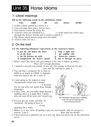 1: Literal meanings
Fill in the following words in the definitions below:
reins saddle bit cart hooves hurdles
1. A farm vehicle pulled by a horse is a
2. Cats and dogs have paws; horses have
3. You control a horse by using the
4. A horse's reins are attached to a - a small metal bar which goes
through the horse's mouth and is used to control it.
5. The fences which horses jump over are called
6. A horse rider sits on a
2: On the hoof
Use the following idiomatic expressions in the sentences below:
a. put the cart before the horse e. keep a tight rein
b. on the hoof f. get saddled with
c. the bit between my teeth g. horses for courses
d. straight from the horse's mouth h. put it through its paces
1. What I don't like about this government is the way it makes up policy
There isn't enough planning.
2. I started a new job last month. It was all a bit strange at first but I've got
now and I'm starting to enjoy it.
3. You can buy a computer for as little as
£600 or as much as £3000. It depends
what you need it for. It's a case of
4. I hate going to the airport to meet
international clients but I always
it because
I'm the one who can speak three foreign
languages.
5. Listen, Jane, do you really think buying a
wedding dress is a good idea? I mean,
why not wait till he asks you? Aren't you
?
6. I've just got my credit card bill. It's
enormous. I'm going to have to
on my
spending for a while.
7. Believe it or not, we're all getting a pay rise next month. And it's not just a
rumour. I got it Kate told me herself.
8. I hear you've just splashed out on a new car. Have you been out on the motorway
yet to ?
80
 