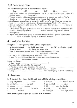 3: A one-horse race
Put the following words in the sentences below:
dead wild one dark high wrong
1. Manchester United are now nine points clear at the top of the Premier League. It's
turning into a -horse race.
2. There's no point asking the finance department to extend our budget. You're
flogging a horse. They'll never change their minds.
3. Just because you've been to university and I haven't, you think you can get on
your horse every time we discuss something. Well, you're wrong!
4. Nobody really knows a lot about the Polish team. They are the horse in
this World Cup.
5. I don't know why you go to discos. You can't have a conversation and they're full
of smoke and sweaty bodies horses couldn't drag me into one of
those places.
6. If you think Johnson is going to become Director General, you're backing the
horse. I reckon it's going to be Robert Newman.
4: Hold your horses!
Complete the dialogues by adding these expressions:
a. horsing around c. hold your horses e. fell at the first hurdle
b. eat a horse d. hand the reins over
1. Look at these blank videos. Ten for £5! Let's get twenty of them.
> ! They might be useless.
2. So, you've decided to take early retirement, Jim?
> Yes, I've been manager here for twenty years now. It's time to
to someone younger.
3. Are you hungry?
> Yes. I could !
4. Was your idea accepted by the meeting?
> No, there was a legal objection. I'm afraid it
5. Jane, put these eggs in the fridge, will you. Here . . . catch!
> Stop , Jim. You're going to break something.
5: Revision
Look back at the idioms in this unit and add the missing prepositions:
1. keep a tight rein costs 6. straight the horse's mouth
2. got the bit my teeth 7. get saddled a job
3. horses courses 8. fall the first hurdle
4. putting the cart the horse 9. put it its paces
5 the hoof 10. don't get your high horse
What kind of jobs do you get saddled with at home?
81
 