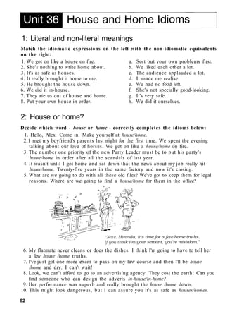 1: Literal and non-literal meanings
Match the idiomatic expressions on the left with the non-idiomatic equivalents
on the right:
1. We got on like a house on fire. a. Sort out your own problems first.
2. She's nothing to write home about. b. We liked each other a lot.
3. It's as safe as houses. c. The audience applauded a lot.
4. It really brought it home to me. d. It made me realise.
5. He brought the house down. e. We had no food left.
6. We did it in-house. f. She's not specially good-looking.
7. They ate us out of house and home. g. It's very safe.
8. Put your own house in order. h. We did it ourselves.
2: House or home?
Decide which word - house or home - correctly completes the idioms below:
1. Hello, Alex. Come in. Make yourself at house/home.
2.1 met my boyfriend's parents last night for the first time. We spent the evening
talking about our love of horses. We got on like a house/home on fire.
3. The number one priority of the new Party Leader must be to put his party's
house/home in order after all the scandals of last year.
4. It wasn't until I got home and sat down that the news about my job really hit
house/home. Twenty-five years in the same factory and now it's closing.
5. What are we going to do with all these old files? We've got to keep them for legal
reasons. Where are we going to find a house/home for them in the office?
6. My flatmate never cleans or does the dishes. I think I'm going to have to tell her
a few house /home truths.
7. I've just got one more exam to pass on my law course and then I'll be house
/home and dry. I can't wait!
8. Look, we can't afford to go to an advertising agency. They cost the earth! Can you
find someone who can design the adverts in-house/in-home?
9. Her performance was superb and really brought the house /home down.
10. This might look dangerous, but I can assure you it's as safe as houses/homes.
82
 