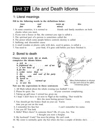 1: Literal meanings
Fill in the following words in the definitions below:
lease soul warm up kiss
fate dice misery
1. In some countries, it is normal to friends and family members on both
cheeks when you meet.
2. If you rent a house or flat, the contract you sign is called a
3. The spiritual part of a person is sometimes called the
4. The power which some people believe controls destiny is called
5. Suffering and discomfort cause
6. A small wooden or plastic cube with dots, used in games, is called a
7. You need to your food, if it goes cold before you have finished it.
2: Bored to death
Choose which word, life or death,
completes the idioms below:
a. sick to
b. frightened the out of me
c. a new lease of
d. for the of me
e. a fate worse than
f. the and soul of the party
g. dicing with
h. bored to
i. like •. warmed up
j. to save his
Now use the expressions in these sentences
1. All Mark talked about the whole evening was football! I was
2. Please be quiet. I'm of your constant complaining.
3. Taking up golf since I retired has given me
4.1 hope I don't have to sit next to Nigel at the wedding. That would be
He's the most boring person I know.
5. You should get the brakes fixed on your car. You're every
time you go out on the road.
6. I remember his face but I can't remember his name.
7. Are you ill? You look
8. Hello? Who's there? Is someone there? Oh, it's you, Joe. You
I thought you were a burglar.
9. My husband? Cook? You must be joking. He can't cook
10. My sister is normally quite shy but when she has a couple of drinks she's
5-
 