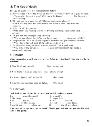3: The kiss of death
Put life or death into the conversations below:
1. We've decided to have the picnic on Sunday. The weather forecast is good for then.
> The weather forecast is good? Well, that's the kiss of The forecast is
always wrong.
2. Why did you leave your last job? Did you just want a change?
> No, it was my boss. For some reason she didn't like me. She made my
a misery.
3. Right, I'm off. See you later.
> Why aren't you wearing a coat? It's freezing out there. You'll catch your
of cold.
4. So, you met my colleague Tony yesterday.
> Yes, he was a lot of fun. He's a real larger than character, isn't he?
5. Did you know that Alan collects cigarette packets? He's got hundreds of them.
> Yes, I know. It's sad, isn't it? He really needs to get a
6. I'm pleased to hear your father's out of hospital. That's good news.
> Yes, considering he was at 's door only last month he's made a
remarkable recovery.
4: Rewrite
What expression would you use in the following situations? Use the words in
brackets:
1. Your friend looks very ill. [You, warmed up)
2. Your friend is taking a dangerous risk. (You're dicing)
3. A friend of yours can't sing at all. (She, save)
4. A new hobby has made your life better. (It's, lease)
5: Revision
Look back at the idioms in this unit and add the missing words:
1. a worse than death 6. at death's
2. like death up 7. larger than
3. to his life 8. the of death
4 my life a misery 9. you'll your death
5. the life and of the party 10 the life out of me
What sort of things bore you to death? Would your friends call you the life and
soul of the party?
85
 