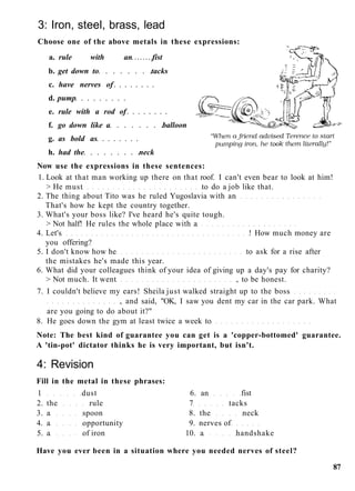 3: Iron, steel, brass, lead
Choose one of the above metals in these expressions:
a. rule with an fist
b. get down to tacks
c. have nerves of
d. pump
e. rule with a rod of
f. go down like a balloon
g. as bold as
h. had the neck
Now use the expressions in these sentences:
1. Look at that man working up there on that roof. I can't even bear to look at him!
> He must to do a job like that.
2. The thing about Tito was he ruled Yugoslavia with an
That's how he kept the country together.
3. What's your boss like? I've heard he's quite tough.
> Not half! He rules the whole place with a
4. Let's ! How much money are
you offering?
5. I don't know how he to ask for a rise after
the mistakes he's made this year.
6. What did your colleagues think of your idea of giving up a day's pay for charity?
> Not much. It went , to be honest.
7. I couldn't believe my ears! Sheila just walked straight up to the boss
, and said, "OK, I saw you dent my car in the car park. What
are you going to do about it?"
8. He goes down the gym at least twice a week to
Note: The best kind of guarantee you can get is a 'copper-bottomed' guarantee.
A 'tin-pot' dictator thinks he is very important, but isn't.
4: Revision
Fill in the metal in these phrases:
1 dust 6. an fist
2. the rule 7 tacks
3. a spoon 8. the neck
4. a opportunity 9. nerves of
5. a of iron 10. a handshake
Have you ever been in a situation where you needed nerves of steel?
87
 