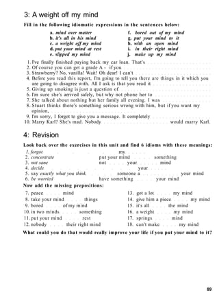 3: A weight off my mind
Fill in the following idiomatic expressions in the sentences below:
a. mind over matter f. bored out of my mind
b. it's all in his mind g. put your mind to it
c. a weight off my mind h. with an open mind
d. put your mind at rest i. in their right mind
e. slipped my mind j. make up my mind
1. I've finally finished paying back my car loan. That's
2. Of course you can get a grade A - if you
3. Strawberry? No, vanilla! Wait! Oh dear! I can't
4. Before you read this report, I'm going to tell you there are things in it which you
are going to disagree with. All I ask is that you read it
5. Giving up smoking is just a question of
6. I'm sure she's arrived safely, but why not phone her to
7. She talked about nothing but her family all evening. I was
8. Stuart thinks there's something serious wrong with him, but if you want my
opinion,
9. I'm sorry, I forgot to give you a message. It completely
10. Marry Karl? She's mad. Nobody would marry Karl.
4: Revision
Look back over the exercises in this unit and find 6 idioms with these meanings:
1. forgot my
2. concentrate put your mind something
3. not sane not your mind
4. decide your
5. say exactly what you think someone a your mind
6. be worried have something your mind
Now add the missing prepositions:
7. peace mind 13. got a lot my mind
8. take your mind things 14. give him a piece my mind
9. bored of my mind 15. it's all the mind
10. in two minds something 16. a weight my mind
11. put your mind rest 17. springs mind
12. nobody their right mind 18. can't make my mind
What could you do that would really improve your life if you put your mind to it?
89
 
