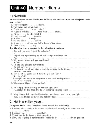 1: Numbers
There are some idioms where the numbers are obvious. Can you complete these
expressions?
a. Two's company, a crowd!
b.Two heads are better than
c. You've got a -track mind!
d. Might as well kill birds with stone.
e. I'm in minds about it.
f. I put two and together.
g. It takes to tango.
h.It's first come, served.
i. It was of one and half a dozen of the other.
j. Once bitten, shy.
Use the above as responses in the following situations:
1. How did you know I sent the valentine?
>
2. I'll pick the dry-cleaning up when I take your mother home.
Yes,
3. Why don't I come with you and Mary?
No, no,
4. So, are you going to buy that flat?
I'm not sure yet
5. I've been trying all morning to find the mistake in the figures.
Perhaps I can help
6. Can members get tickets before the general public?
No, I'm afraid
7.1 thought you would be desperate to find another boyfriend?
Not at the moment
8. Who was to blame - John or Ken?
9. I'm hungry. Shall we stop for something to eat?
> Already! It's less than two hours since we finished lunch
10. Mary blames John and he blames her, and I must say I think he's right.
Well, these things are never one person's fault
2: Not in a million years!
Complete these four sentences with million or thousands):
1. I wouldn't have thought he would have behaved so badly - not him - not in a
years!
2. I believe you! wouldn't!
3. Thank you for the flowers. You're one in a !
4. Now, who is going to replace him? That is the 64- dollar question!
90
 