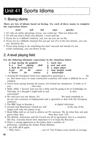 1: Boxing idioms
There are lots of idioms based on boxing. Use each of these nouns to complete
the expressions below:
towel bell belt ropes punches
1. If I take an unfair advantage of you, you could say: That was below the
2. If I tell you what I think very directly, I won't pull my
3. If you are in a difficult situation, you can say you are on the
4. If you are in a difficult situation but you get out of it at the last minute, you can
say: Saved by the !
5. If you keep trying to do something but don't succeed and decide it's not
worth continuing, you can throw in the
2: A level playing field
Use the following idiomatic expressions in the situations below:
a. keep moving the goalposts f. touch base
b. a level playing field g. neck and neck
c. back the wrong horse h. a major player
d. par for the course i. keep (people) onside
e. horses for courses j. heavyweight
1. Joining the European Union was supposed to guarantee a for
us. But lower taxes in some continental countries still make it difficult for us to
compete.
2. You've been saying Arsenal all season, but United are champions. It looks as if
you , this time.
3. Hello, Dolly. I haven't seen you for a while and I'm going to be in Cambridge on
Thursday so I thought I might look in and Is that
convenient?
4. We can't just use one lawyer. It's We need somebody to
do our own contracts of employment and a specialist to deal with the European
contracts.
5. The BBC hope to become a in digital television.
6. Arsenal and Manchester United are still at the top of the
league with only two games to go.
7. Head Office told us we had to achieve an 8% increase. We do what they ask and,
guess what, they Now they want 12%.
8. The British, Americans and the French are all in agreement, but in a situation
like this, everyone knows how important it is to keep the Russians
9. There is strong opposition to the policy from a number of
politicians, including the former Prime Minister.
10.1 see Jeffs off ill again.
> Well, that's , isn't it? Two Fridays every month on average.
92
 