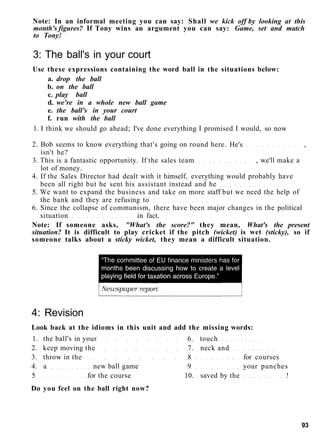 Note: In an informal meeting you can say: Shall we kick off by looking at this
month's figures? If Tony wins an argument you can say: Game, set and match
to Tony!
3: The ball's in your court
Use these expressions containing the word ball in the situations below:
a. drop the ball
b. on the ball
c. play ball
d. we're in a whole new ball game
e. the ball's in your court
f. run with the ball
1. I think we should go ahead; I've done everything I promised I would, so now
2. Bob seems to know everything that's going on round here. He's ,
isn't he?
3. This is a fantastic opportunity. If the sales team , we'll make a
lot of money.
4. If the Sales Director had dealt with it himself, everything would probably have
been all right but he sent his assistant instead and he
5. We want to expand the business and take on more staff but we need the help of
the bank and they are refusing to
6. Since the collapse of communism, there have been major changes in the political
situation in fact.
Note: If someone asks, "What's the score?" they mean, What's the present
situation? It is difficult to play cricket if the pitch (wicket) is wet (sticky), so if
someone talks about a sticky wicket, they mean a difficult situation.
4: Revision
Look back at the idioms in this unit and add the missing words:
1. the ball's in your 6. touch
2. keep moving the 7. neck and
3. throw in the 8 for courses
4. a new ball game 9 your punches
5 for the course 10. saved by the !
Do you feel on the ball right now?
93
 