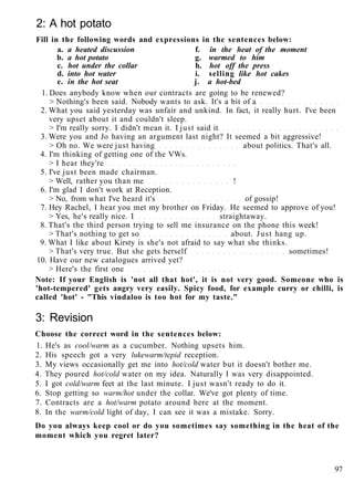 2: A hot potato
Fill in the following words and expressions in the sentences below:
a. a heated discussion f. in the heat of the moment
b. a hot potato g. warmed to him
c. hot under the collar h. hot off the press
d. into hot water i. selling like hot cakes
e. in the hot seat j. a hot-bed
1. Does anybody know when our contracts are going to be renewed?
> Nothing's been said. Nobody wants to ask. It's a bit of a
2. What you said yesterday was unfair and unkind. In fact, it really hurt. I've been
very upset about it and couldn't sleep.
> I'm really sorry. I didn't mean it. I just said it
3. Were you and Jo having an argument last night? It seemed a bit aggressive!
> Oh no. We were just having about politics. That's all.
4. I'm thinking of getting one of the VWs.
> I hear they're
5. I've just been made chairman.
> Well, rather you than me !
6. I'm glad I don't work at Reception.
> No, from what I've heard it's of gossip!
7. Hey Rachel, I hear you met my brother on Friday. He seemed to approve of you!
> Yes, he's really nice. I straightaway.
8. That's the third person trying to sell me insurance on the phone this week!
> That's nothing to get so about. Just hang up.
9. What I like about Kirsty is she's not afraid to say what she thinks.
> That's very true. But she gets herself sometimes!
10. Have our new catalogues arrived yet?
> Here's the first one
Note: If your English is 'not all that hot', it is not very good. Someone who is
'hot-tempered' gets angry very easily. Spicy food, for example curry or chilli, is
called 'hot' - "This vindaloo is too hot for my taste."
3: Revision
Choose the correct word in the sentences below:
1. He's as cool/warm as a cucumber. Nothing upsets him.
2. His speech got a very lukewarm/tepid reception.
3. My views occasionally get me into hot/cold water but it doesn't bother me.
4. They poured hot/cold water on my idea. Naturally I was very disappointed.
5. I got cold/warm feet at the last minute. I just wasn't ready to do it.
6. Stop getting so warm/hot under the collar. We've got plenty of time.
7. Contracts are a hot/warm potato around here at the moment.
8. In the warm/cold light of day, I can see it was a mistake. Sorry.
Do you always keep cool or do you sometimes say something in the heat of the
moment which you regret later?
97
 