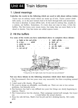1: Literal meanings
Underline the words in the following which are used to talk about railway trains:
Trains run on railway tracks which are made up of rails. Trains cannot climb
hills easily, so in the past tunnels had to be built through hills and mountains.
If a train is derailed, it comes off the rails. At the end of a railway line, usually in
a station, are buffers. Sometimes, if a train does not stop in time, it hits the
buffers. The first trains were steam trains, but today they are more likely to be
diesel or electric. Very fast trains are called express trains.
2: Hit the buffers
Use some of the words you have underlined above to complete these idioms:
a. light at the end of the f. right off the
b. a one- mind g. back on
c. under my own h. let off
d. hit the i. on the right
e. ran out of j. like an train
Now use these idioms in the following situations which show their meaning:
1. The Government's first two years were very successful, but then everything seemed
to hit
2. I don't need a lift, thanks. I'll get there
3. We want to design an affordable, eco-friendly car. There are one or two serious
problems, but basically we're
4. Our business has had a very difficult two years but things are slowly beginning to
improve. There's
5. The Conservatives lost the election. Their campaign started well enough, but it just
ran a week before the actual election.
6. Since his wife left him, Mark's lost his job and he's drinking heavily. He's really
gone
98
 