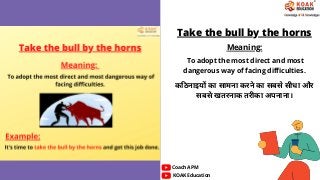 Take the bull by the horns
Meaning:
कठिनाइयों का सामना करने का सबसे सीधा और
सबसे खतरनाक तरीका अपनाना।
KOAK Education
Coach APM
To adopt the most direct and most
dangerous way of facing difficulties.
 