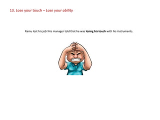 Ramu lost his job! His manager told that he was losing his touch with his instruments.
13. Lose your touch – Lose your ability
 