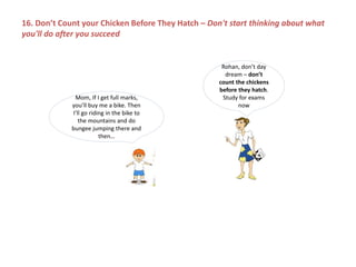 Mom, If I get full marks,
you’ll buy me a bike. Then
I’ll go riding in the bike to
the mountains and do
bungee jumping there and
then…
Rohan, don’t day
dream – don’t
count the chickens
before they hatch.
Study for exams
now
16. Don’t Count your Chicken Before They Hatch – Don't start thinking about what
you'll do after you succeed
 