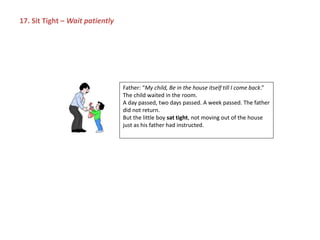 Father: “My child, Be in the house itself till I come back.”
The child waited in the room.
A day passed, two days passed. A week passed. The father
did not return.
But the little boy sat tight, not moving out of the house
just as his father had instructed.
17. Sit Tight – Wait patiently
 