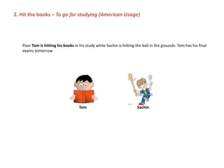 Poor Tom is hitting his books in his study while Sachin is hitting the ball in the grounds. Tom has his final
exams tomorrow
Tom Sachin
2. Hit the books – To go for studying (American Usage)
 
