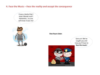 It was a booty that I
stole! Bloody luck!!
Hehehehe…no one
will know it was me!
Sorry sir! We’ve
caught you and
now you’ll have to
face the music!
4. Face the Music – Face the reality and accept the consequence
Few hours later.
 