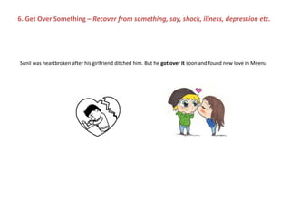Sunil was heartbroken after his girlfriend ditched him. But he got over it soon and found new love in Meenu
6. Get Over Something – Recover from something, say, shock, illness, depression etc.
 