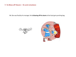 Mr. Dev was fired by his manager. He is blowing off his steam at the local gym punching bag
7. To Blow off Steam – To vent emotions
 