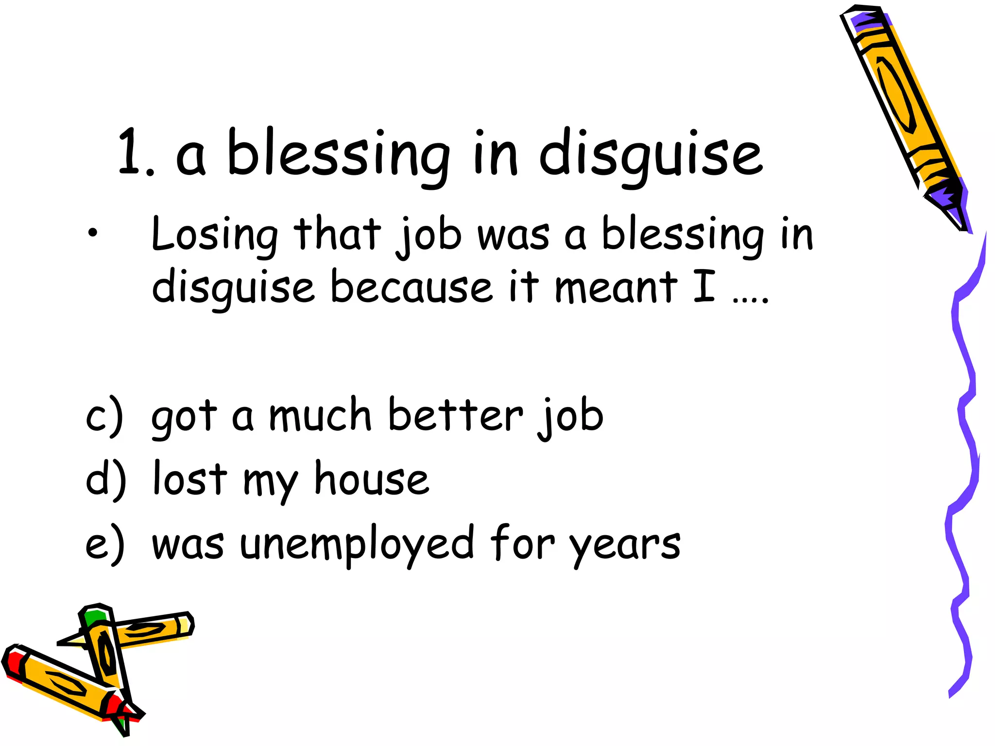 1. a blessing in disguise Losing that job was a blessing in disguise because it meant I …. got a much better job lost my house was unemployed for years