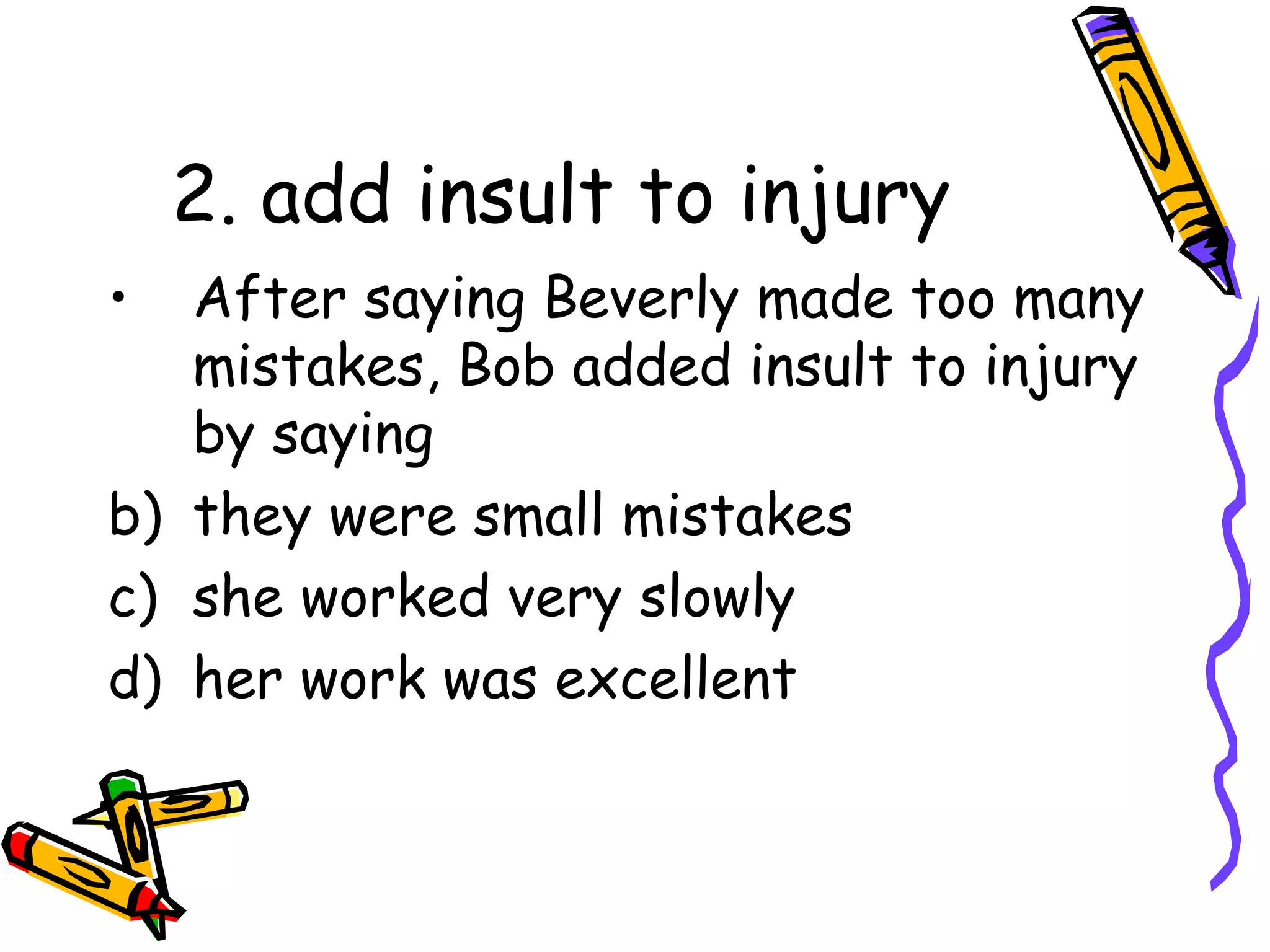 2. add insult to injury After saying Beverly made too many mistakes, Bob added insult to injury by saying they were small mistakes she worked very slowly her work was excellent
