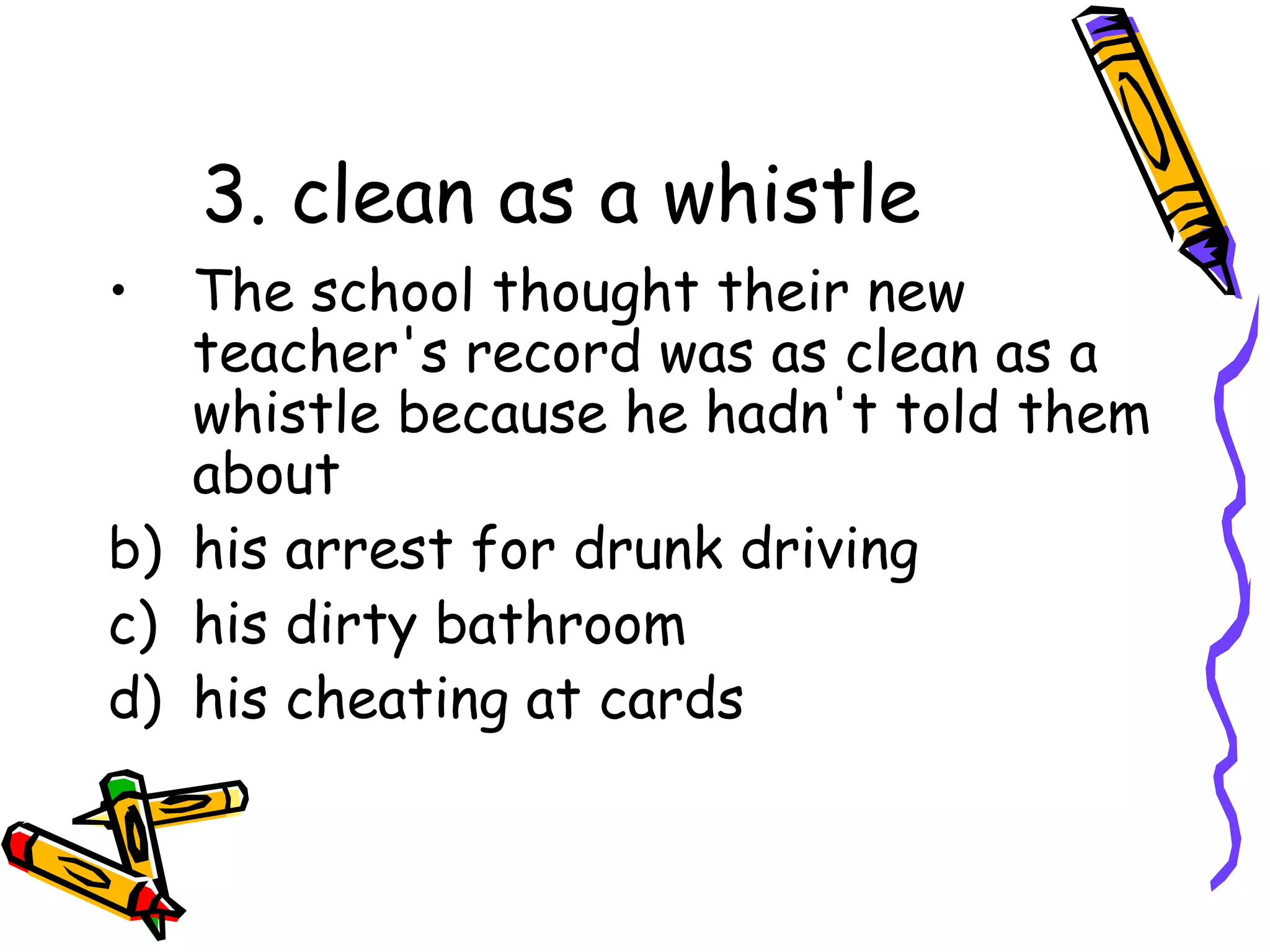 3. clean as a whistle The school thought their new teacher's record was as clean as a whistle because he hadn't told them about his arrest for drunk driving his dirty bathroom his cheating at cards