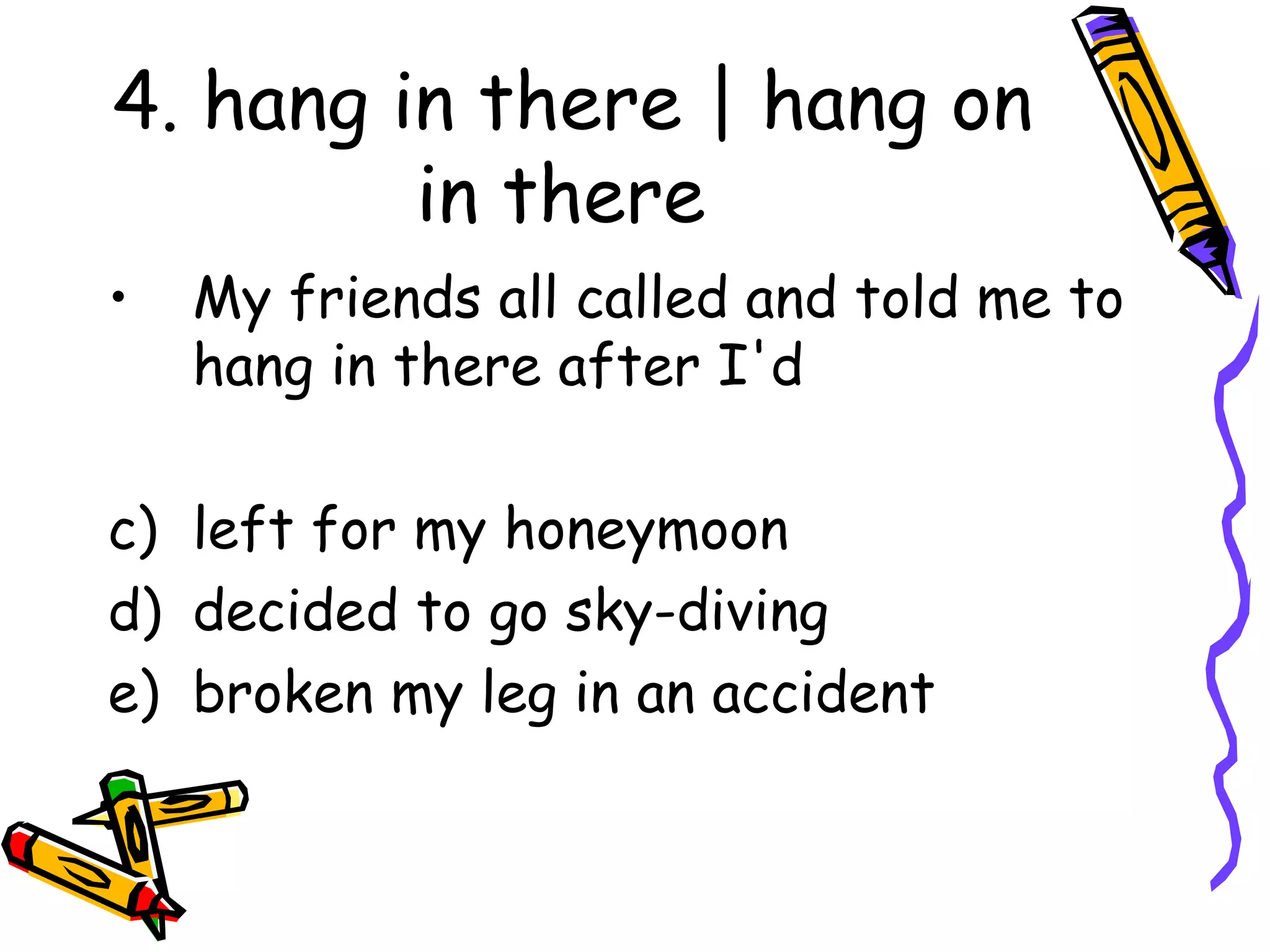 4. hang in there | hang on in there My friends all called and told me to hang in there after I'd left for my honeymoon decided to go sky-diving broken my leg in an accident