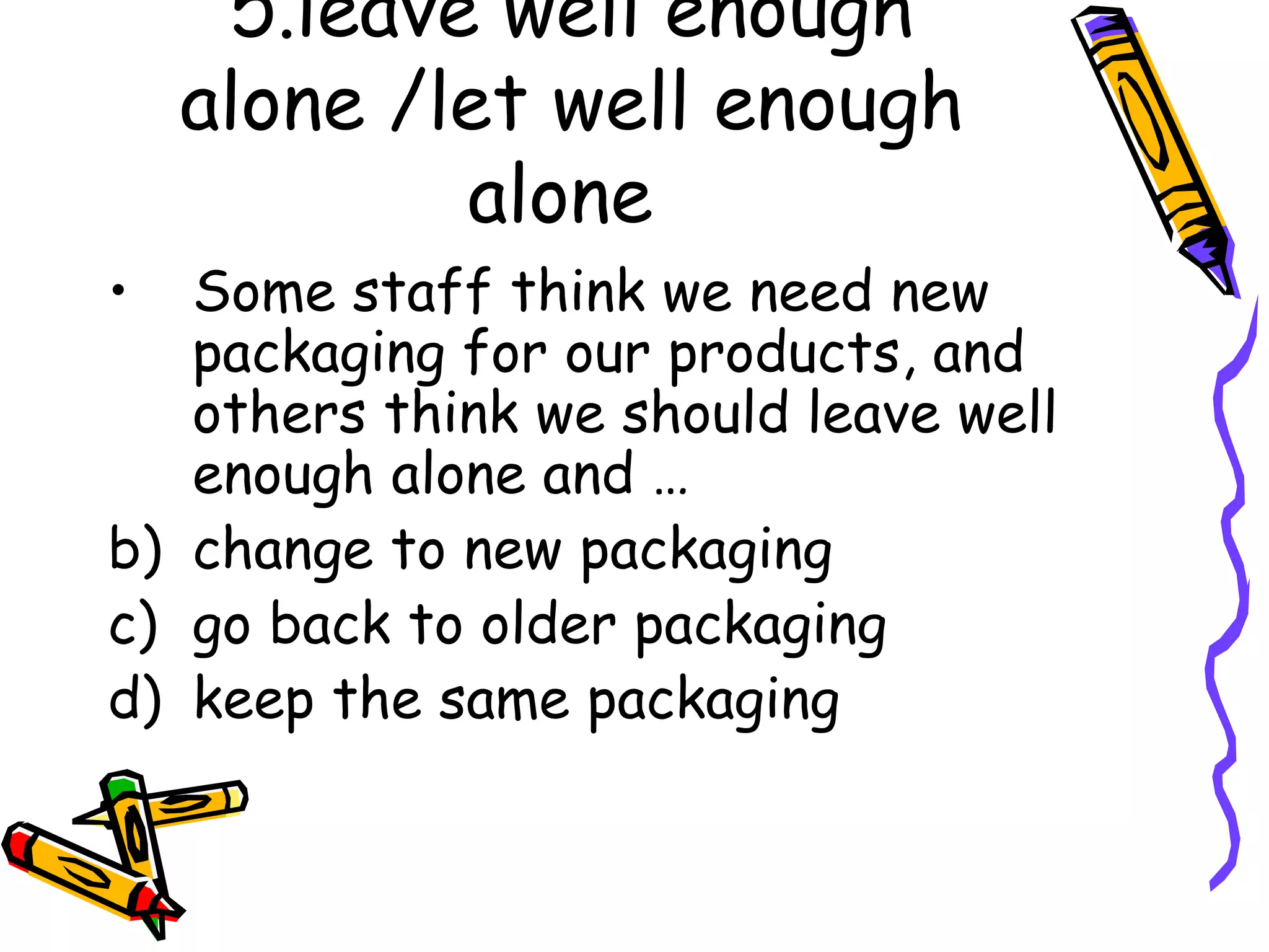 5.leave well enough alone /let well enough alone Some staff think we need new packaging for our products, and others think we should leave well enough alone and … change to new packaging go back to older packaging keep the same packaging
