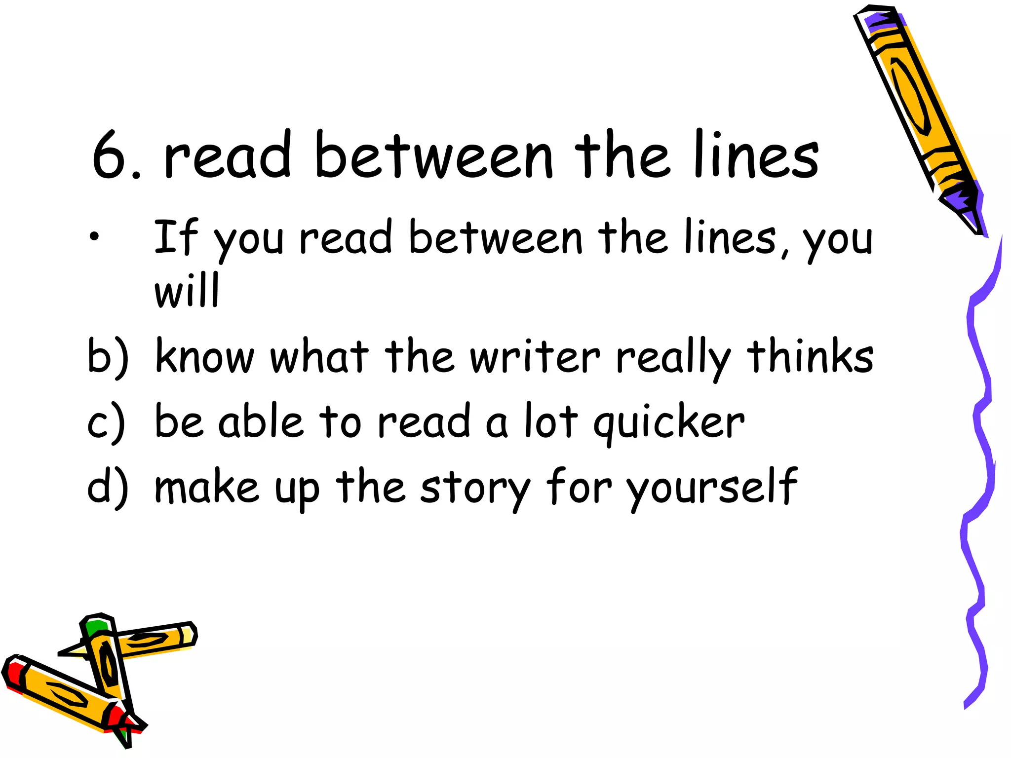 6. read between the lines If you read between the lines, you will know what the writer really thinks be able to read a lot quicker make up the story for yourself