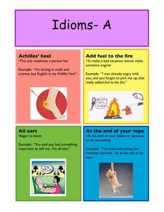 Idioms- A

Achilles’ heel                                Add fuel to the ﬁre
•The one weakness a person has                •To make a bad situation worse, make
                                              someone angrier
Example: “I’m strong in math and
science, but English is my Achilles’ heel.”   Example: “I was already angry with
                                              you, and you forgot to pick me up, that
                                              really added fuel to the ﬁre.”




All ears                                      At the end of your rope
•Eager to listen                              •At the end of your ability or patience
                                              to do something
Example: “You said you had something
important to tell me. I’m all ears.”          Example: “I’ve tried everything, but
                                              nothing’s worked. I’m at the end of my
                                              rope.”
 