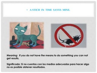 • A STICH IN TIME SAVES MINE.
Meaning: If you do not have the means to do something you can not
get results.
Significado: Si no cuentas con los medios adecuados para hacer algo
no es posible obtener resultados.
 