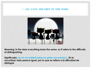 • ALL CATS ARE GREY IN THE DARK
Meaning: in the dark everything looks the same, so it refers to the difficulty
of distinguishing.
Significado: (en la oscuridad todos los gatos son pardos) . En la
oscuridad, todo parece igual, por lo que se refiere a la dificultad de
distinguir
 
