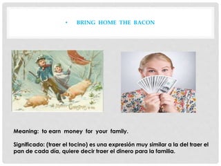 • BRING HOME THE BACON
Meaning: to earn money for your family.
Significado: (traer el tocino) es una expresión muy similar a la del traer el
pan de cada día, quiere decir traer el dinero para la familia.
 
