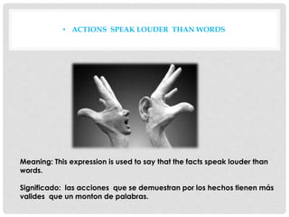 • ACTIONS SPEAK LOUDER THAN WORDS
Meaning: This expression is used to say that the facts speak louder than
words.
Significado: las acciones que se demuestran por los hechos tienen más
valides que un monton de palabras.
 