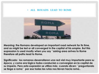 • ALL ROUADS LEAD TO ROME
Meaning: the Romans developed an important road network for its time,
and as might be led or all converged in the capital of his empire. But this
expression is used mostly when you say ¨asking area arrives to Rome
therefore all paths lead to Rome.
Significado: los romanos desarrollaron una red vial muy importante para su
época, y como era lógico todos conducían o convergían en la capital de
su imperio. Pero esta expresión se utiliza más cuando dicen: ¨preguntando
se llega a roma¨ por eso todas las rutas nos llevan hacia roma..
 