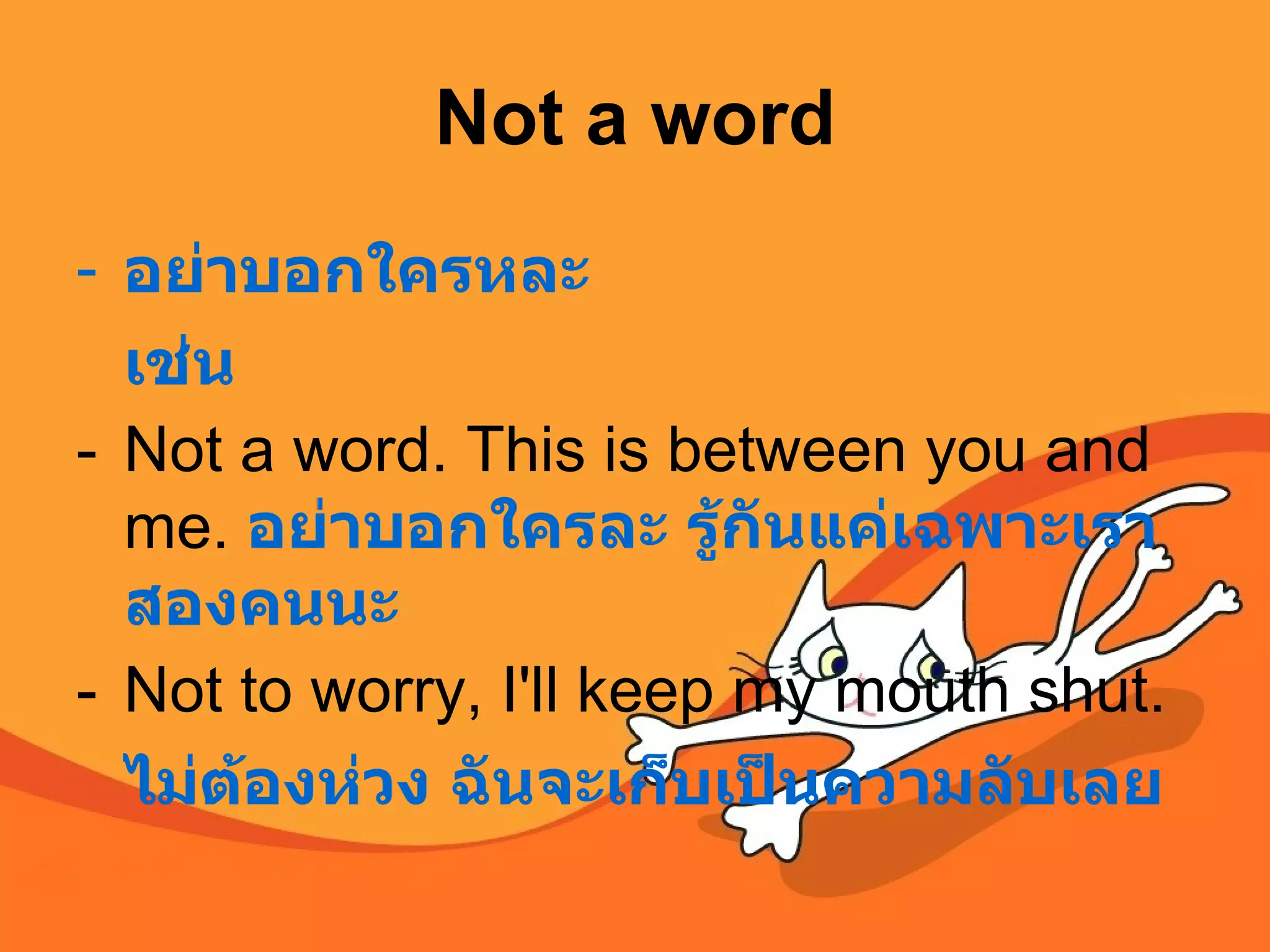 Not a word อย่าบอกใครหละ เช่น Not a word. This is between you and me.  อย่าบอกใครละ รู้กันแค่เฉพาะเราสองคนนะ Not to worry, I'll keep my mouth shut.  ไม่ต้องห่วง ฉันจะเก็บเป็นความลับเลย 