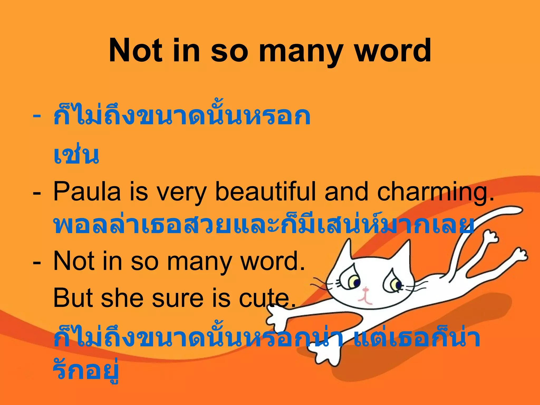 Not in so many word ก็ไม่ถึงขนาดนั้นหรอก เช่น Paula is very beautiful and charming.  พอลล่าเธอสวยและก็มีเสน่ห์มากเลย Not in so many word.  But she sure is cute.  ก็ไม่ถึงขนาดนั้นหรอกน่า แต่เธอก็น่ารักอยู่  