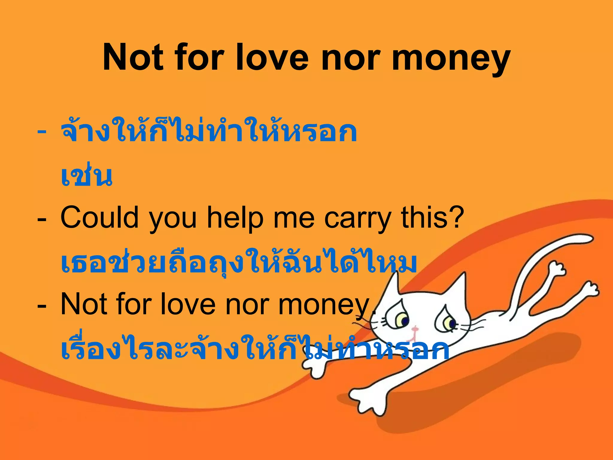 Not for love nor money จ้างให้ก็ไม่ทำให้หรอก เช่น Could you help me carry this?  เธอช่วยถือถุงให้ฉันได้ไหม Not for love nor money.  เรื่องไรละจ้างให้ก็ไม่ทำหรอก  