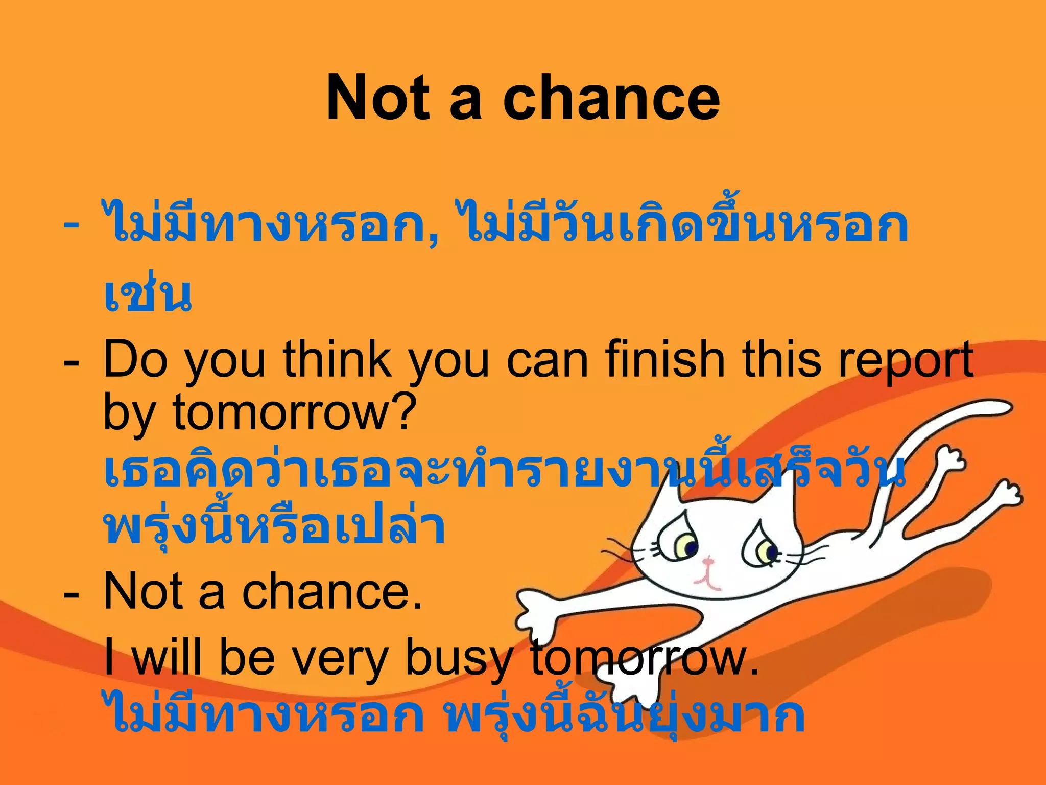 Not a chance ไม่มีทางหรอก ,  ไม่มีวันเกิดขึ้นหรอก เช่น Do you think you can finish this report by tomorrow?  เธอคิดว่าเธอจะทำรายงานนี้เสร็จวันพรุ่งนี้หรือเปล่า Not a chance.  I will be very busy tomorrow.  ไม่มีทางหรอก พรุ่งนี้ฉันยุ่งมาก   