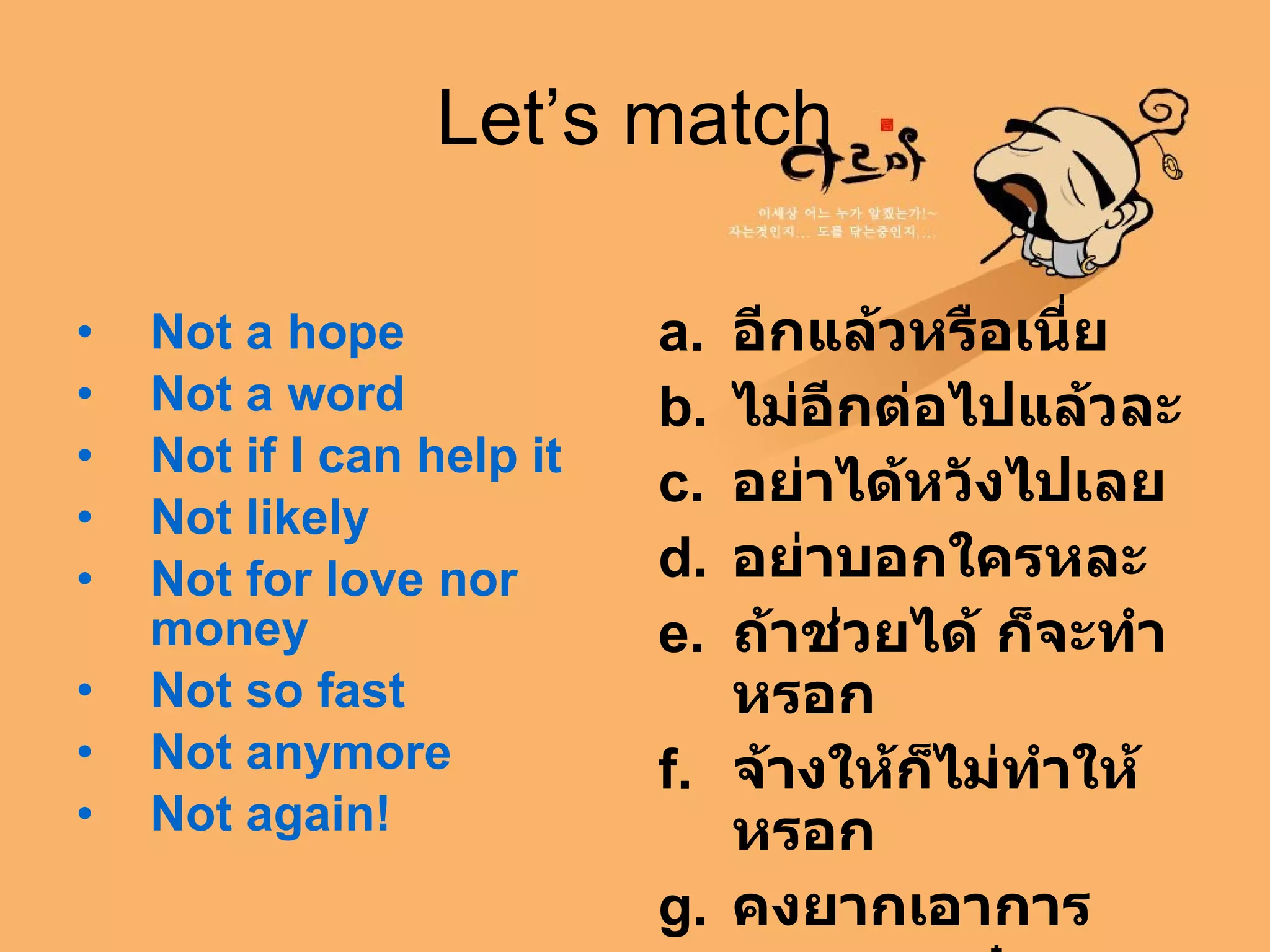 Let’s match Not a hope   Not a word   Not if I can help it   Not likely   Not for love nor money   Not so fast   Not anymore   Not again!   อีกแล้วหรือเนี่ย   ไม่อีกต่อไปแล้วละ   อย่าได้หวังไปเลย   อย่าบอกใครหละ   ถ้าช่วยได้ ก็จะทำหรอก   จ้างให้ก็ไม่ทำให้หรอก   คงยากเอาการ ช้าก่อน ,  เดี๋ยว  