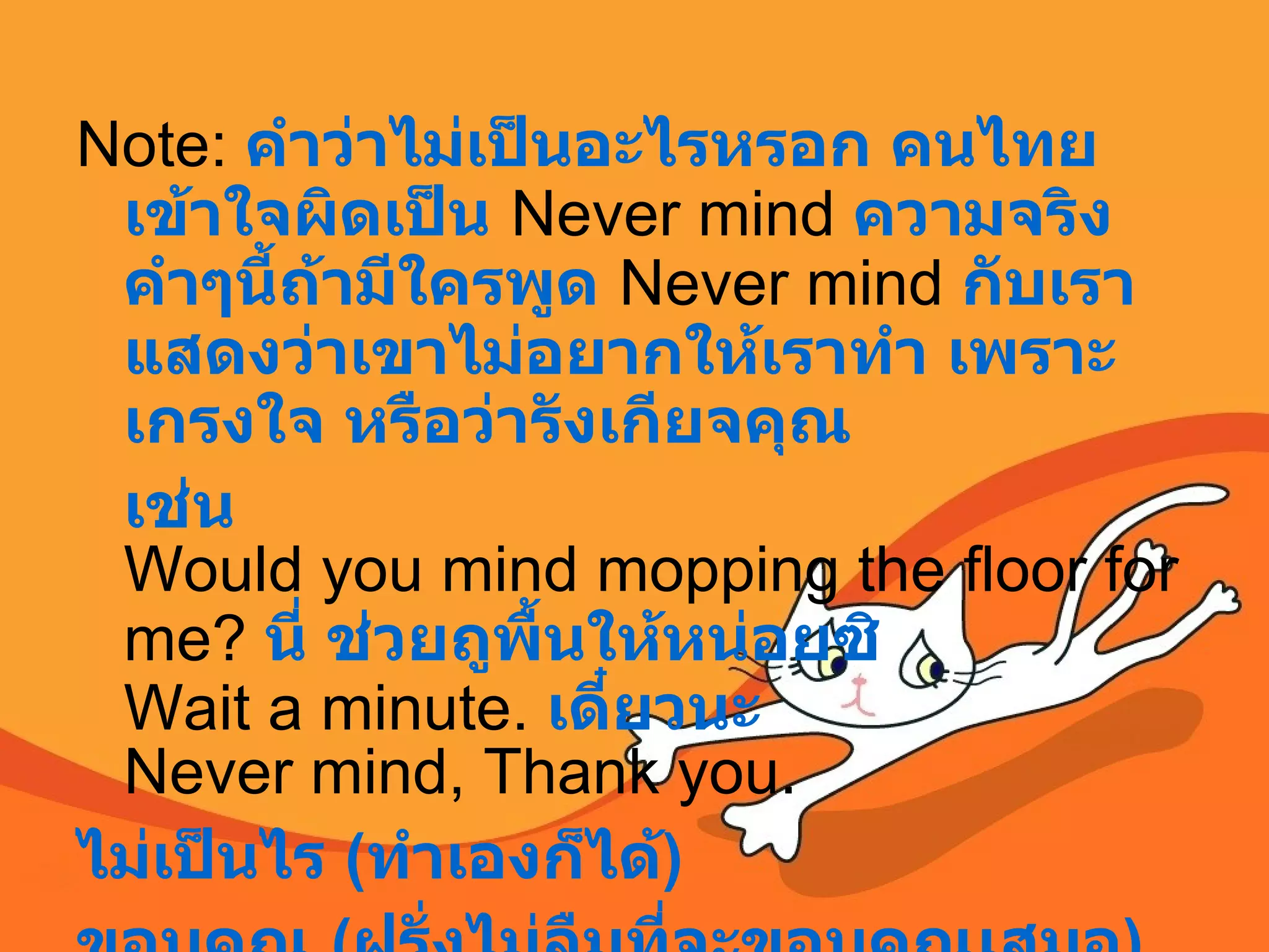 Note:  คำว่าไม่เป็นอะไรหรอก คนไทยเข้าใจผิดเป็น   Never mind  ความจริงคำๆนี้ถ้ามีใครพูด   Never mind  กับเรา แสดงว่าเขาไม่อยากให้เราทำ เพราะเกรงใจ หรือว่ารังเกียจคุณ   เช่น Would you mind mopping the floor for me?  นี่ ช่วยถูพื้นให้หน่อยซิ Wait a minute.  เดี๋ยวนะ Never mind, Thank you.  ไม่เป็นไร   ( ทำเองก็ได้ )  ขอบคุณ  ( ฝรั่งไม่ลืมที่จะขอบคุณเสมอ )  