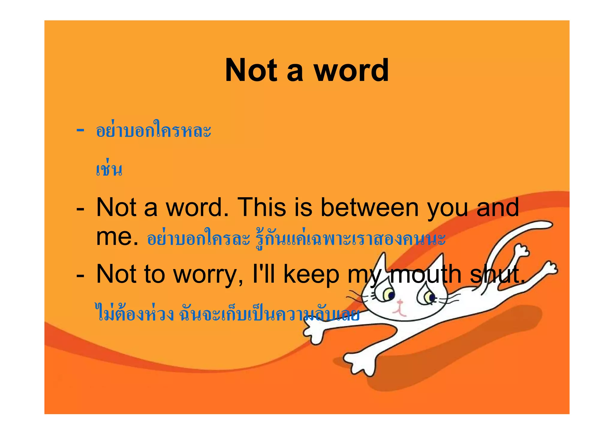 Not a word
- อย่ าบอกใครหละ
  เช่ น
- Not a word. This is between you and
  me. อย่ าบอกใครละ รู้ กนแค่ เฉพาะเราสองคนนะ
                              ั
- Not to worry, I'll keep my mouth shut.
  ไม่ ต้องห่ วง ฉันจะเก็บเป็ นความลับเลย
 