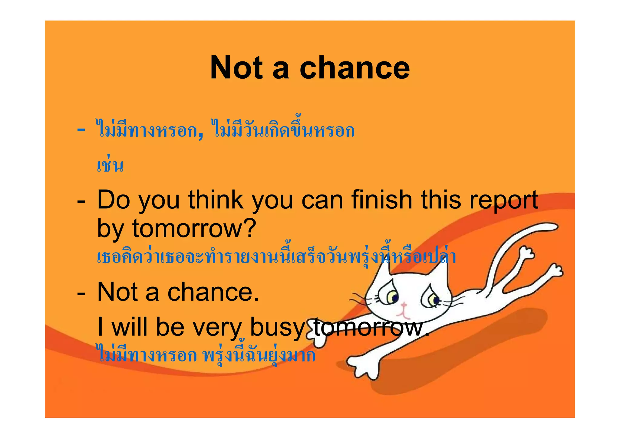 Not a chance
- ไม่ มีทางหรอก, ไม่ มีวนเกิดขึนหรอก
                         ั
  เช่ น
- Do you think you can finish this report
  by tomorrow?
  เธอคิดว่ าเธอจะทํารายงานนีเสร็จวันพรุ่ งนีหรือเปล่ า
- Not a chance.
  I will be very busy tomorrow.
  ไม่ มีทางหรอก พรุ่ งนีฉันยุ่งมาก
 