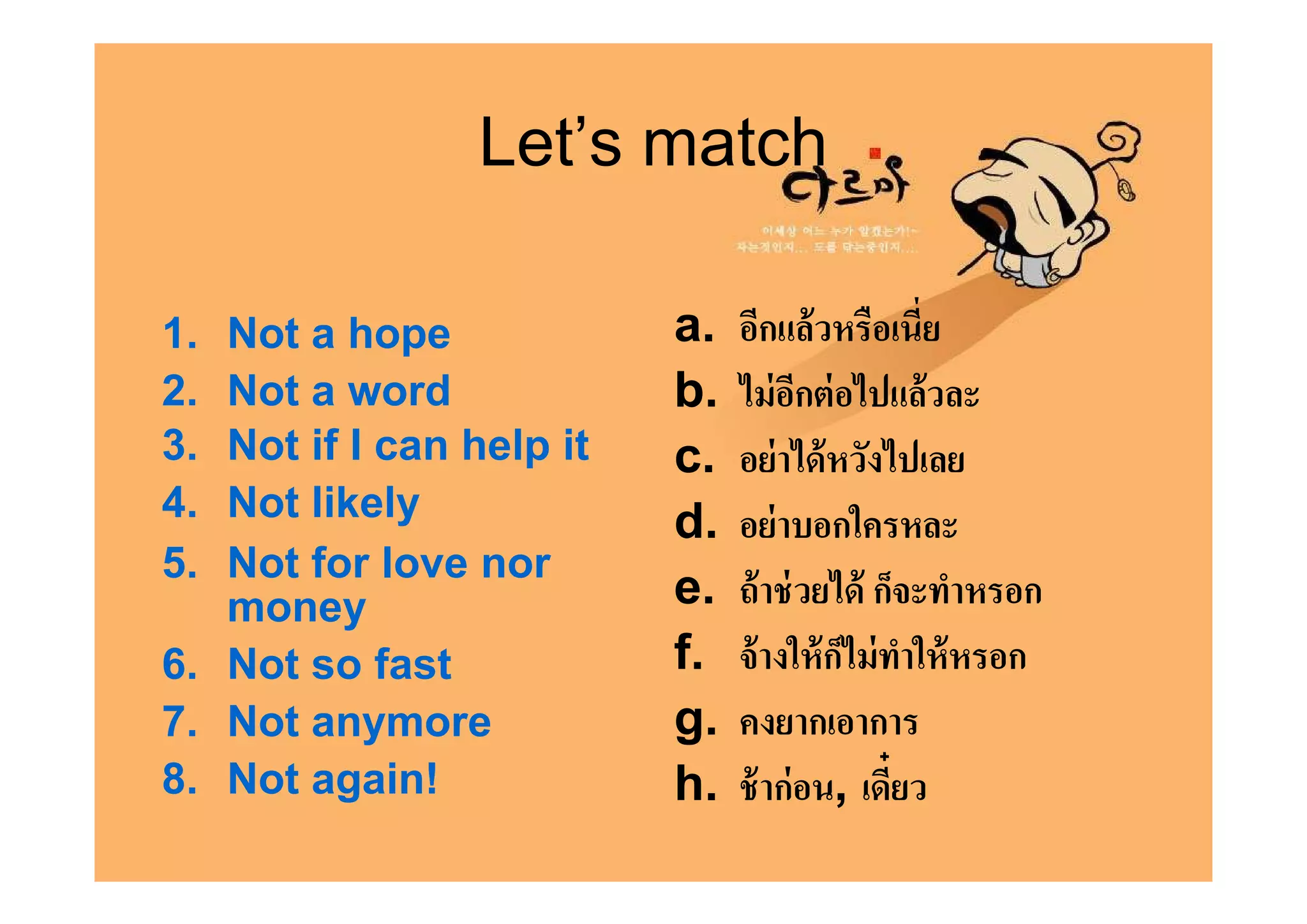 Let’s match

1. Not a hope             a.   อีกแล้ วหรือเนีย
2. Not a word             b.   ไม่ อกต่ อไปแล้วละ
                                      ี
3. Not if I can help it   c.   อย่ าได้ หวังไปเลย
4. Not likely             d.   อย่ าบอกใครหละ
5. Not for love nor
   money                  e.   ถ้ าช่ วยได้ ก็จะทําหรอก
6. Not so fast            f.   จ้ างให้ กไม่ ทาให้ หรอก
                                         ็ ํ
7. Not anymore            g.   คงยากเอาการ
8. Not again!             h.   ช้ าก่ อน, เดียว
 