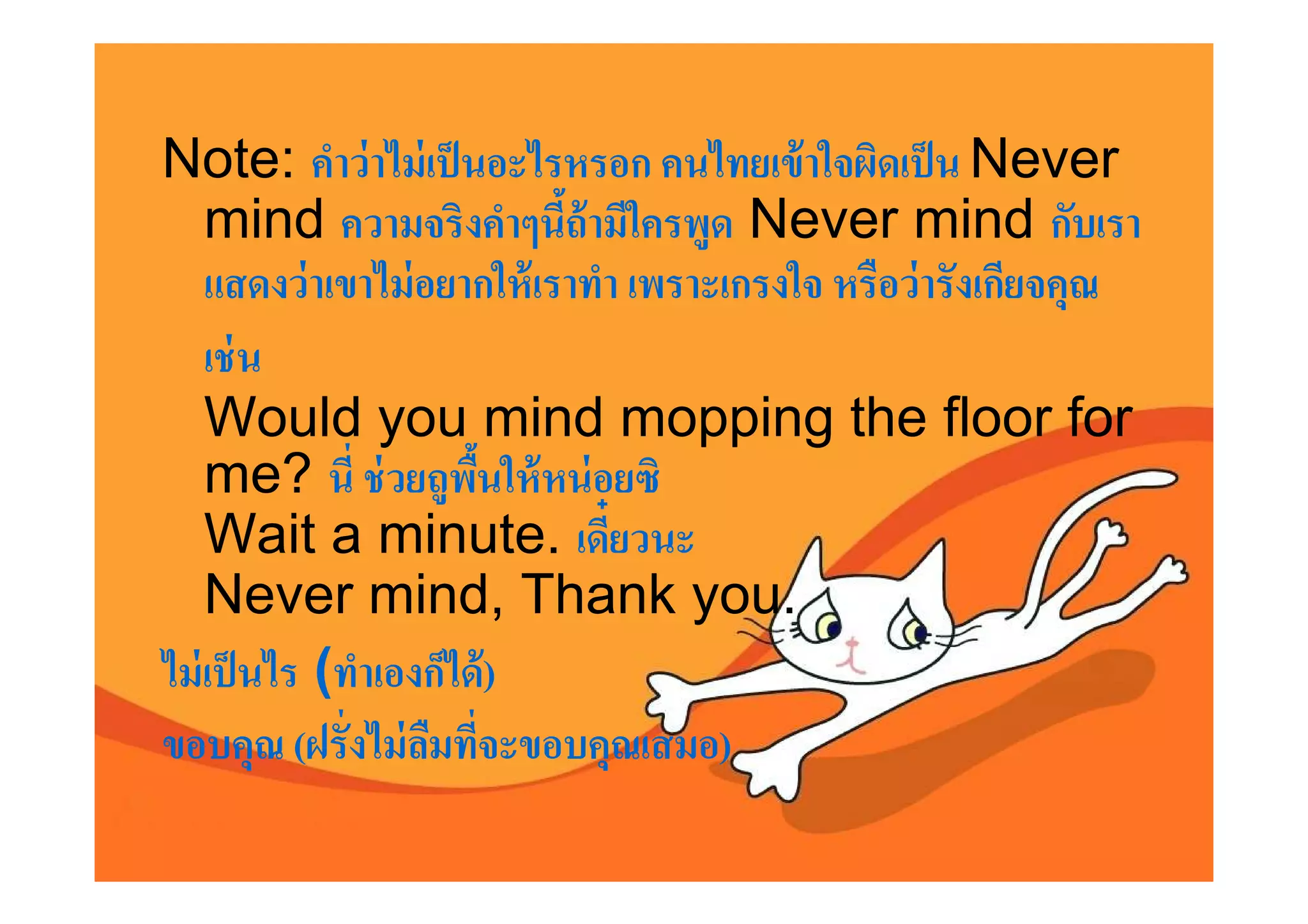 Note: คําว่ าไม่ เป็ นอะไรหรอก คนไทยเข้ าใจผิดเป็ น Never
    mind ความจริงคําๆนีถ้ ามีใครพูด Never mind กับเรา
    แสดงว่ าเขาไม่ อยากให้ เราทํา เพราะเกรงใจ หรือว่ ารังเกียจคุณ
    เช่ น
    Would you mind mopping the floor for
    me? นี ช่ วยถูพนให้ หน่ อยซิ
                       ื
    Wait a minute. เดียวนะ
    Never mind, Thank you.
ไม่ เป็ นไร (ทําเองก็ได้ )
ขอบคุณ (ฝรังไม่ ลมทีจะขอบคุณเสมอ)
                    ื
 